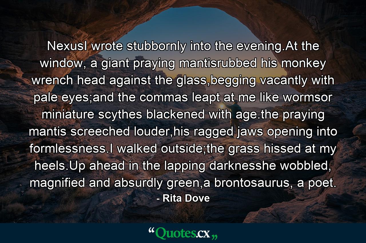 NexusI wrote stubbornly into the evening.At the window, a giant praying mantisrubbed his monkey wrench head against the glass,begging vacantly with pale eyes;and the commas leapt at me like wormsor miniature scythes blackened with age.the praying mantis screeched louder,his ragged jaws opening into formlessness.I walked outside;the grass hissed at my heels.Up ahead in the lapping darknesshe wobbled, magnified and absurdly green,a brontosaurus, a poet. - Quote by Rita Dove