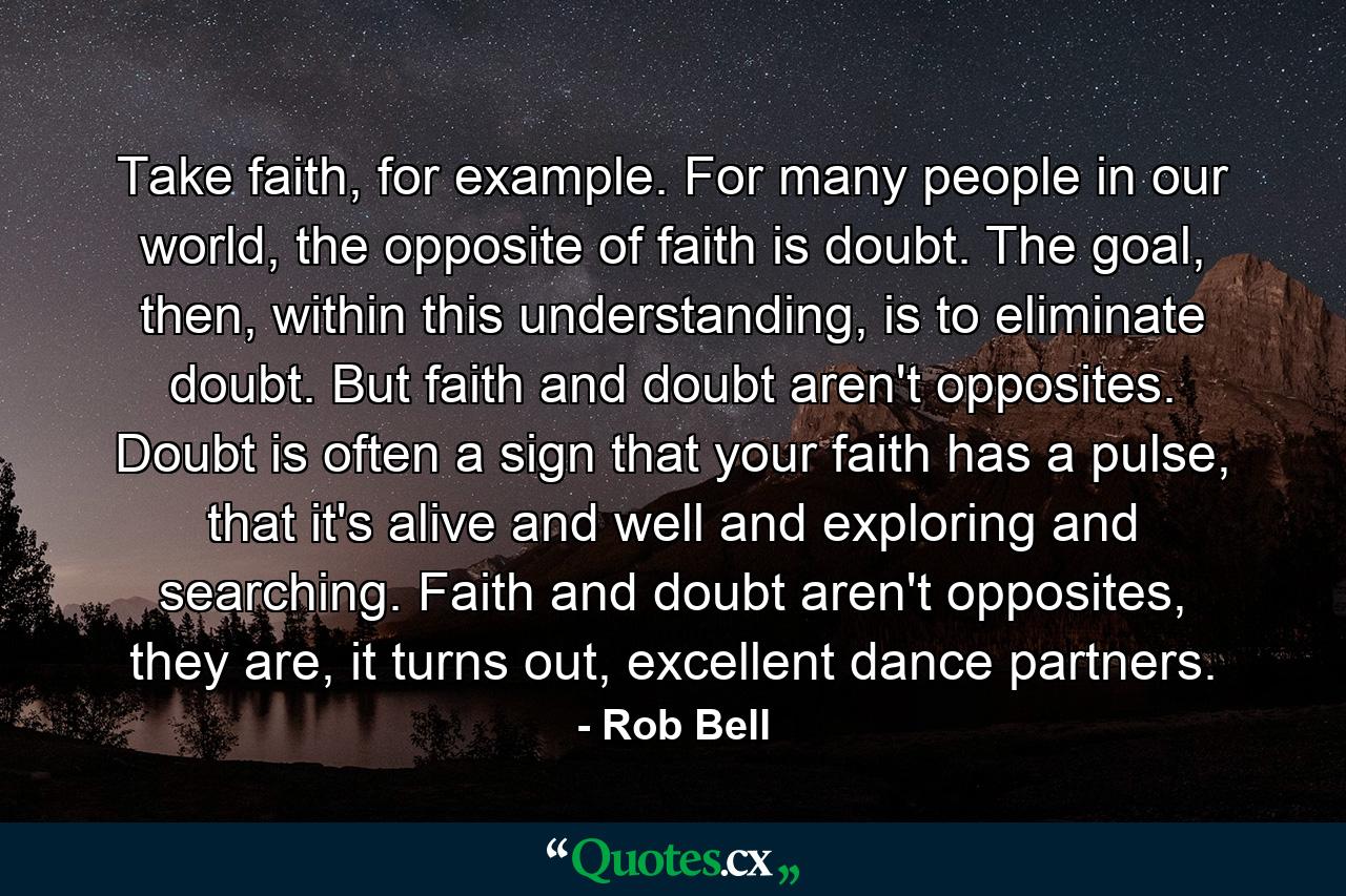 Take faith, for example. For many people in our world, the opposite of faith is doubt. The goal, then, within this understanding, is to eliminate doubt. But faith and doubt aren't opposites. Doubt is often a sign that your faith has a pulse, that it's alive and well and exploring and searching. Faith and doubt aren't opposites, they are, it turns out, excellent dance partners. - Quote by Rob Bell