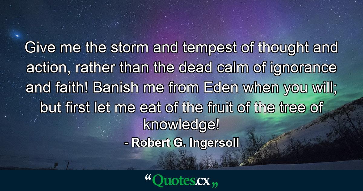 Give me the storm and tempest of thought and action, rather than the dead calm of ignorance and faith! Banish me from Eden when you will; but first let me eat of the fruit of the tree of knowledge! - Quote by Robert G. Ingersoll