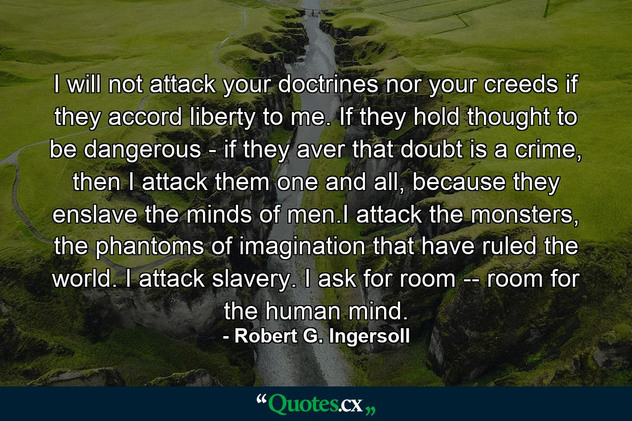 I will not attack your doctrines nor your creeds if they accord liberty to me. If they hold thought to be dangerous - if they aver that doubt is a crime, then I attack them one and all, because they enslave the minds of men.I attack the monsters, the phantoms of imagination that have ruled the world. I attack slavery. I ask for room -- room for the human mind. - Quote by Robert G. Ingersoll