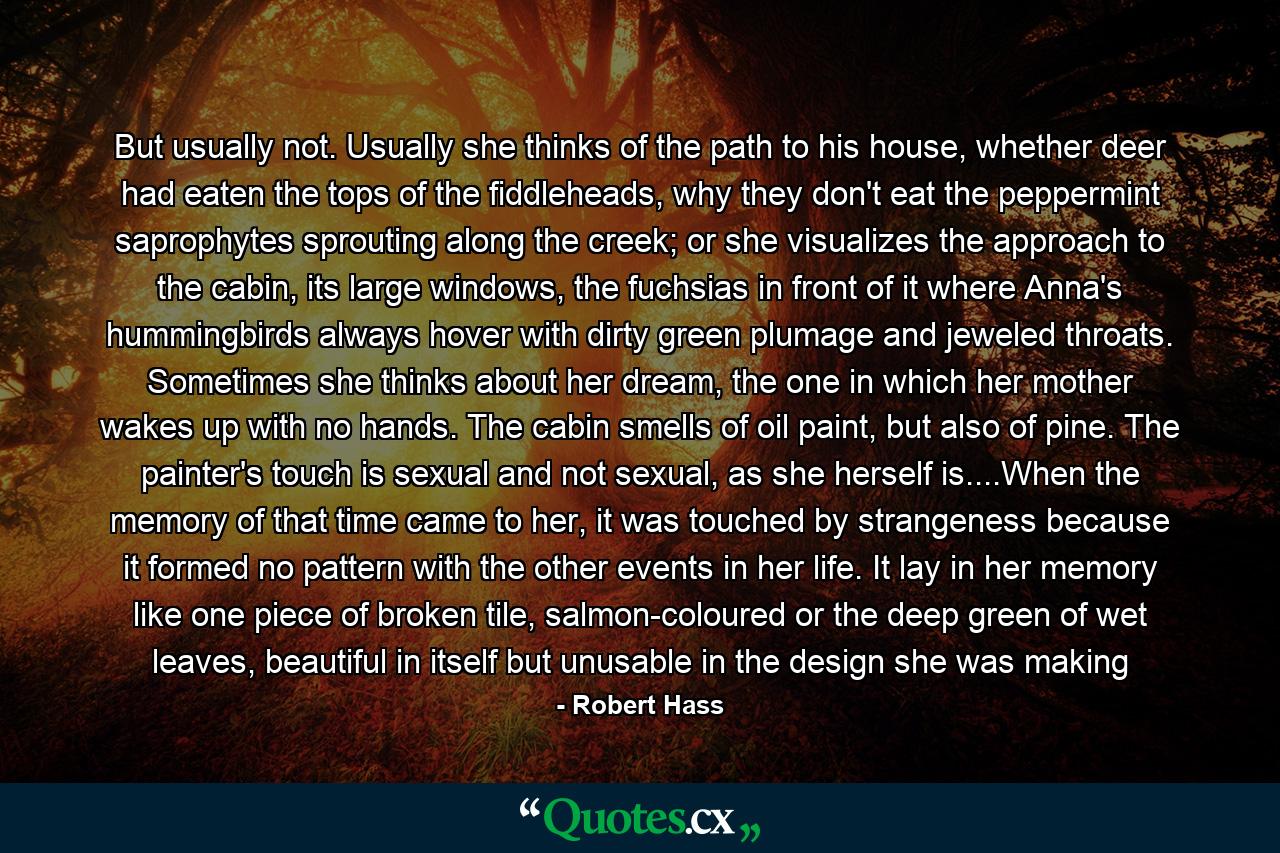 But usually not. Usually she thinks of the path to his house, whether deer had eaten the tops of the fiddleheads, why they don't eat the peppermint saprophytes sprouting along the creek; or she visualizes the approach to the cabin, its large windows, the fuchsias in front of it where Anna's hummingbirds always hover with dirty green plumage and jeweled throats. Sometimes she thinks about her dream, the one in which her mother wakes up with no hands. The cabin smells of oil paint, but also of pine. The painter's touch is sexual and not sexual, as she herself is....When the memory of that time came to her, it was touched by strangeness because it formed no pattern with the other events in her life. It lay in her memory like one piece of broken tile, salmon-coloured or the deep green of wet leaves, beautiful in itself but unusable in the design she was making - Quote by Robert Hass