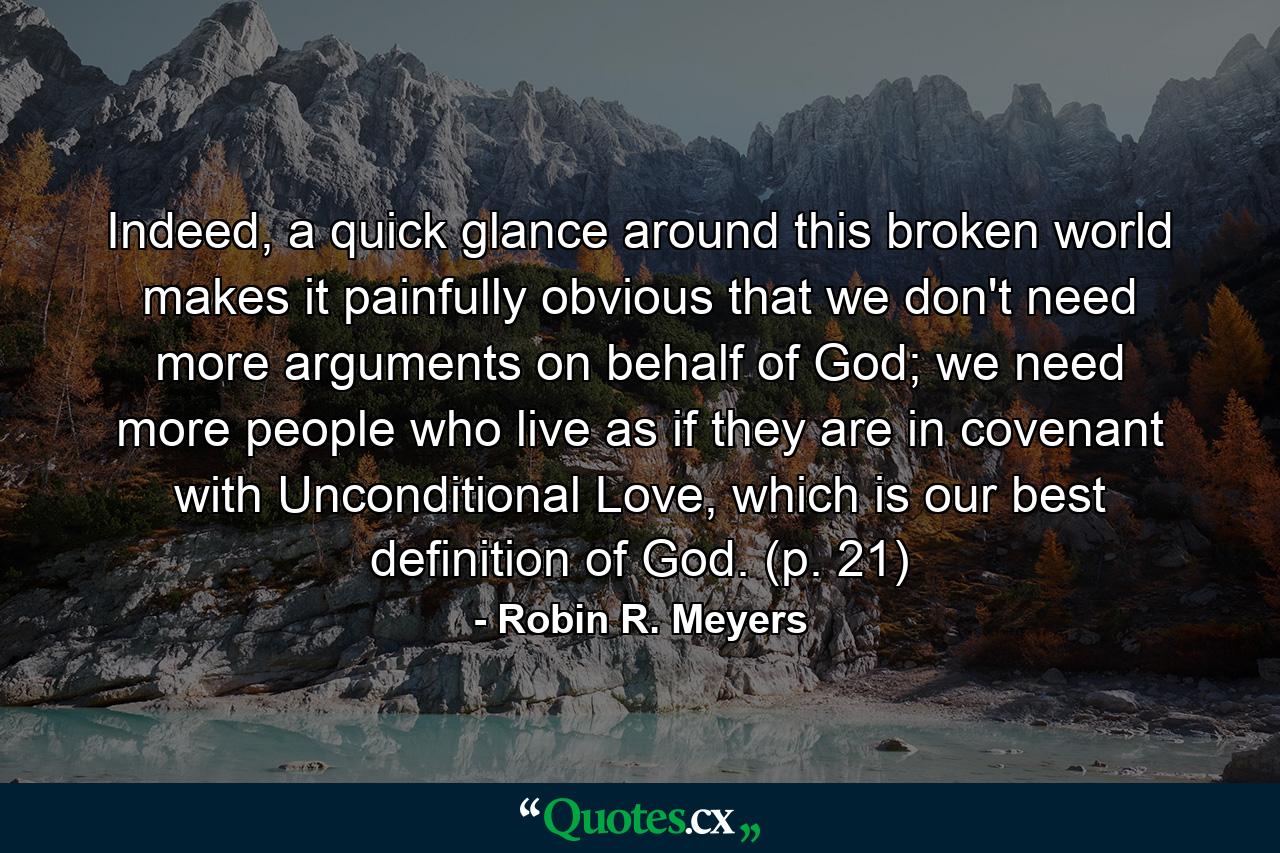 Indeed, a quick glance around this broken world makes it painfully obvious that we don't need more arguments on behalf of God; we need more people who live as if they are in covenant with Unconditional Love, which is our best definition of God. (p. 21) - Quote by Robin R. Meyers