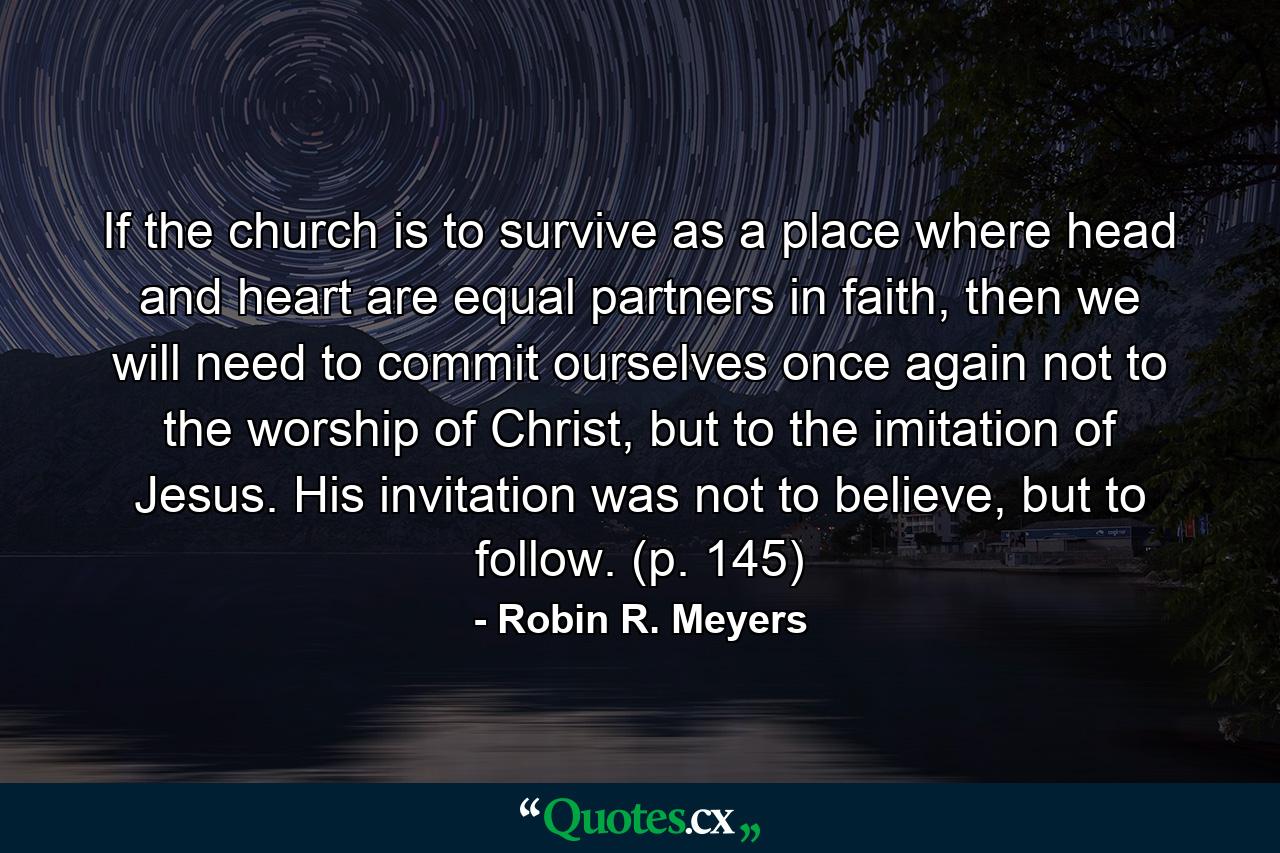 If the church is to survive as a place where head and heart are equal partners in faith, then we will need to commit ourselves once again not to the worship of Christ, but to the imitation of Jesus. His invitation was not to believe, but to follow. (p. 145) - Quote by Robin R. Meyers