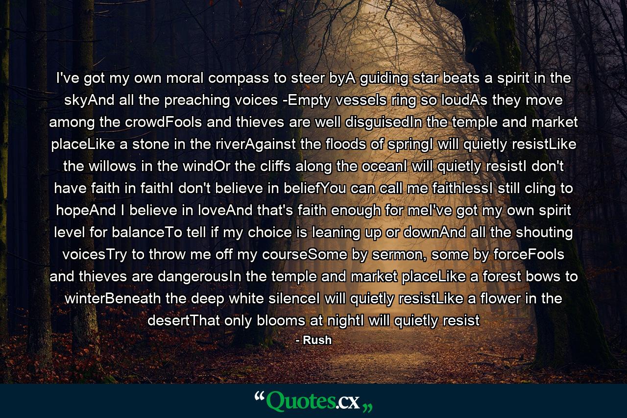 I've got my own moral compass to steer byA guiding star beats a spirit in the skyAnd all the preaching voices -Empty vessels ring so loudAs they move among the crowdFools and thieves are well disguisedIn the temple and market placeLike a stone in the riverAgainst the floods of springI will quietly resistLike the willows in the windOr the cliffs along the oceanI will quietly resistI don't have faith in faithI don't believe in beliefYou can call me faithlessI still cling to hopeAnd I believe in loveAnd that's faith enough for meI've got my own spirit level for balanceTo tell if my choice is leaning up or downAnd all the shouting voicesTry to throw me off my courseSome by sermon, some by forceFools and thieves are dangerousIn the temple and market placeLike a forest bows to winterBeneath the deep white silenceI will quietly resistLike a flower in the desertThat only blooms at nightI will quietly resist - Quote by Rush