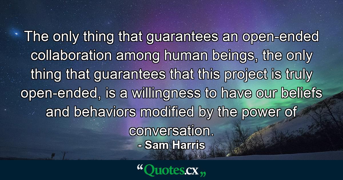 The only thing that guarantees an open-ended collaboration among human beings, the only thing that guarantees that this project is truly open-ended, is a willingness to have our beliefs and behaviors modified by the power of conversation. - Quote by Sam Harris