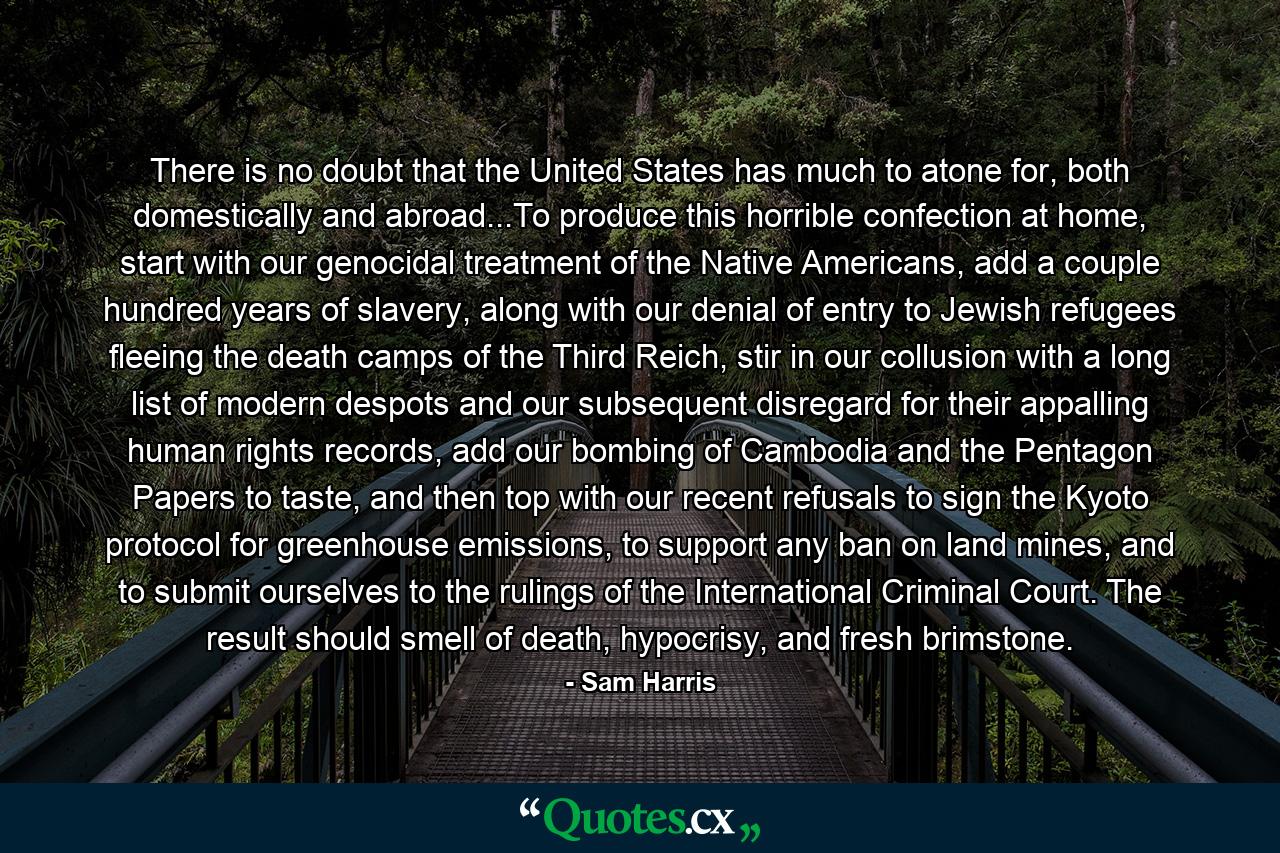 There is no doubt that the United States has much to atone for, both domestically and abroad...To produce this horrible confection at home, start with our genocidal treatment of the Native Americans, add a couple hundred years of slavery, along with our denial of entry to Jewish refugees fleeing the death camps of the Third Reich, stir in our collusion with a long list of modern despots and our subsequent disregard for their appalling human rights records, add our bombing of Cambodia and the Pentagon Papers to taste, and then top with our recent refusals to sign the Kyoto protocol for greenhouse emissions, to support any ban on land mines, and to submit ourselves to the rulings of the International Criminal Court. The result should smell of death, hypocrisy, and fresh brimstone. - Quote by Sam Harris