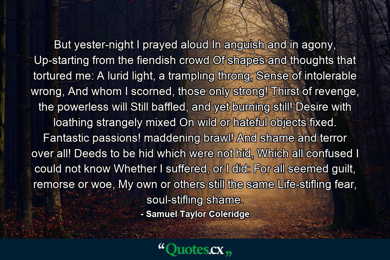 But yester-night I prayed aloud In anguish and in agony, Up-starting from the fiendish crowd Of shapes and thoughts that tortured me: A lurid light, a trampling throng, Sense of intolerable wrong, And whom I scorned, those only strong! Thirst of revenge, the powerless will Still baffled, and yet burning still! Desire with loathing strangely mixed On wild or hateful objects fixed. Fantastic passions! maddening brawl! And shame and terror over all! Deeds to be hid which were not hid, Which all confused I could not know Whether I suffered, or I did: For all seemed guilt, remorse or woe, My own or others still the same Life-stifling fear, soul-stifling shame. - Quote by Samuel Taylor Coleridge