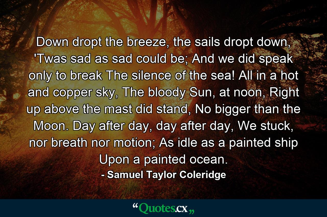 Down dropt the breeze, the sails dropt down, 'Twas sad as sad could be; And we did speak only to break The silence of the sea! All in a hot and copper sky, The bloody Sun, at noon, Right up above the mast did stand, No bigger than the Moon. Day after day, day after day, We stuck, nor breath nor motion; As idle as a painted ship Upon a painted ocean. - Quote by Samuel Taylor Coleridge