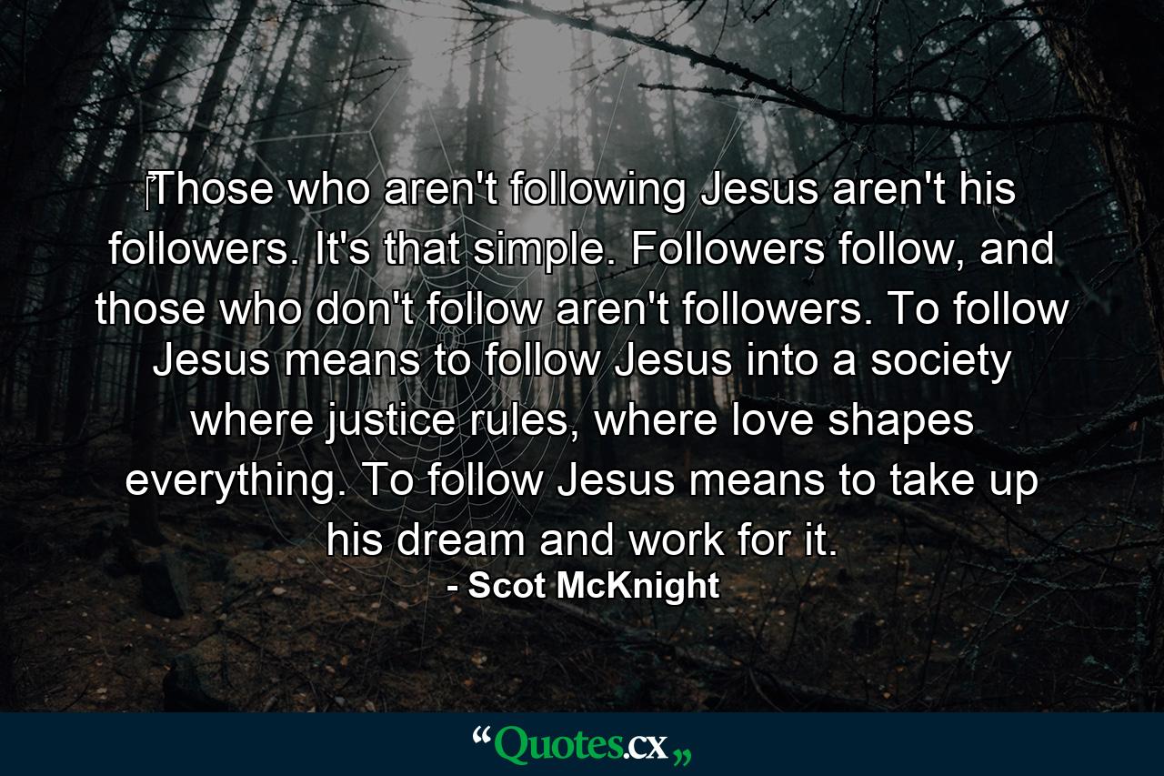 ‎Those who aren't following Jesus aren't his followers. It's that simple. Followers follow, and those who don't follow aren't followers. To follow Jesus means to follow Jesus into a society where justice rules, where love shapes everything. To follow Jesus means to take up his dream and work for it. - Quote by Scot McKnight