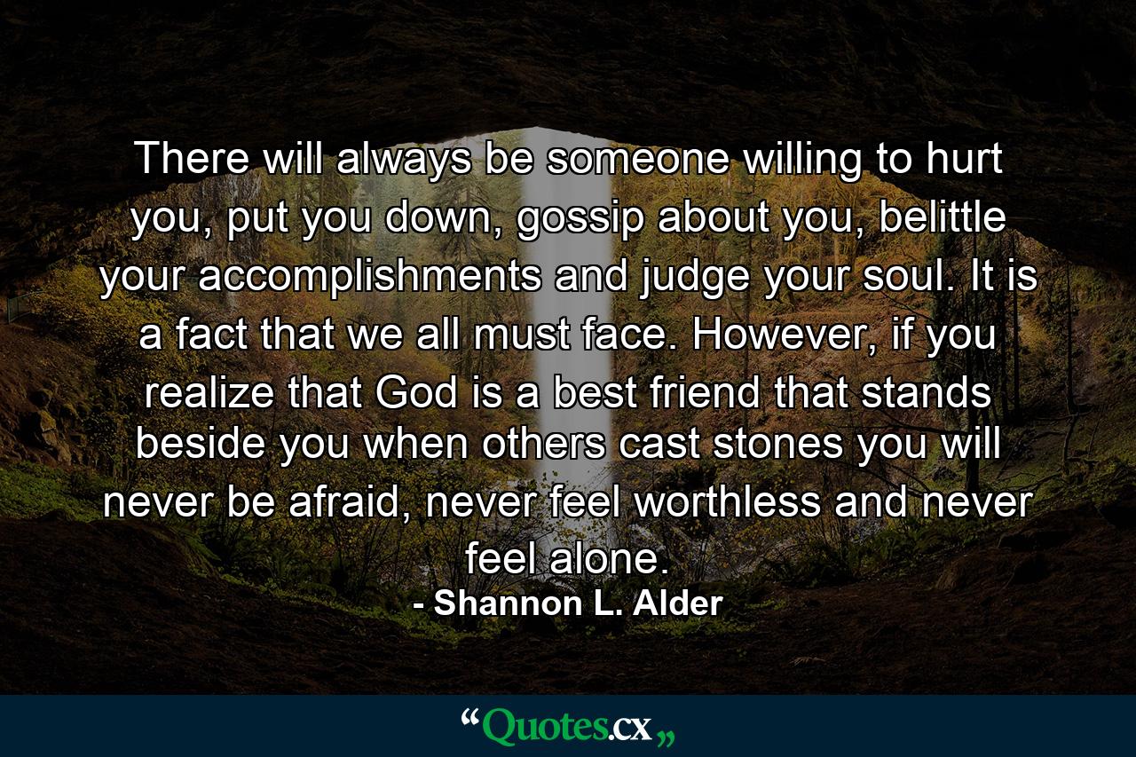 There will always be someone willing to hurt you, put you down, gossip about you, belittle your accomplishments and judge your soul. It is a fact that we all must face. However, if you realize that God is a best friend that stands beside you when others cast stones you will never be afraid, never feel worthless and never feel alone. - Quote by Shannon L. Alder