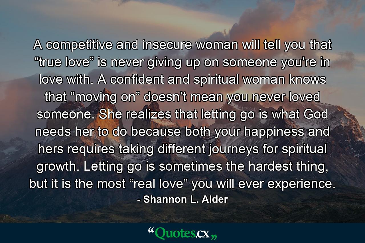 A competitive and insecure woman will tell you that “true love” is never giving up on someone you're in love with. A confident and spiritual woman knows that “moving on” doesn’t mean you never loved someone. She realizes that letting go is what God needs her to do because both your happiness and hers requires taking different journeys for spiritual growth. Letting go is sometimes the hardest thing, but it is the most “real love” you will ever experience. - Quote by Shannon L. Alder