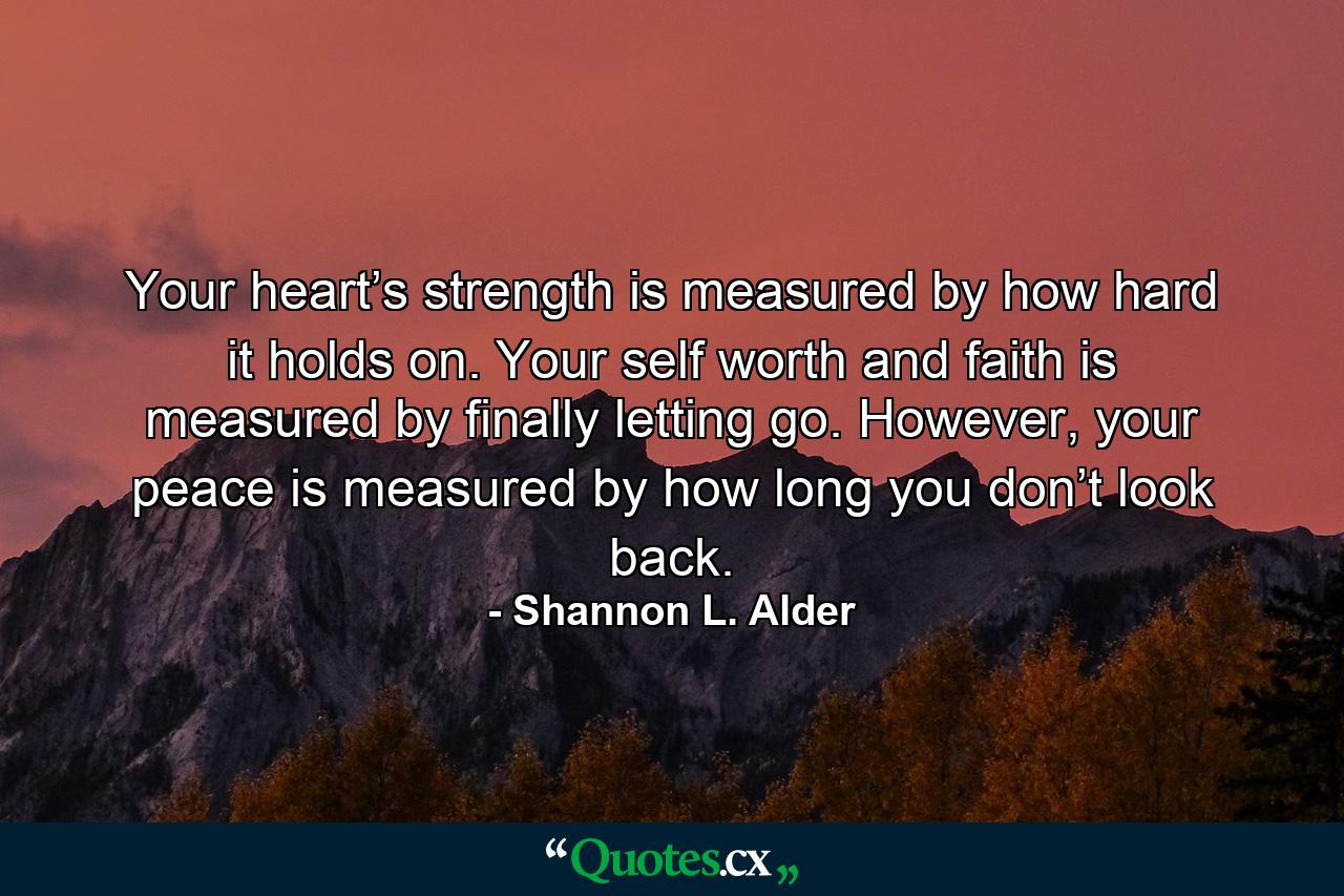 Your heart’s strength is measured by how hard it holds on. Your self worth and faith is measured by finally letting go. However, your peace is measured by how long you don’t look back. - Quote by Shannon L. Alder