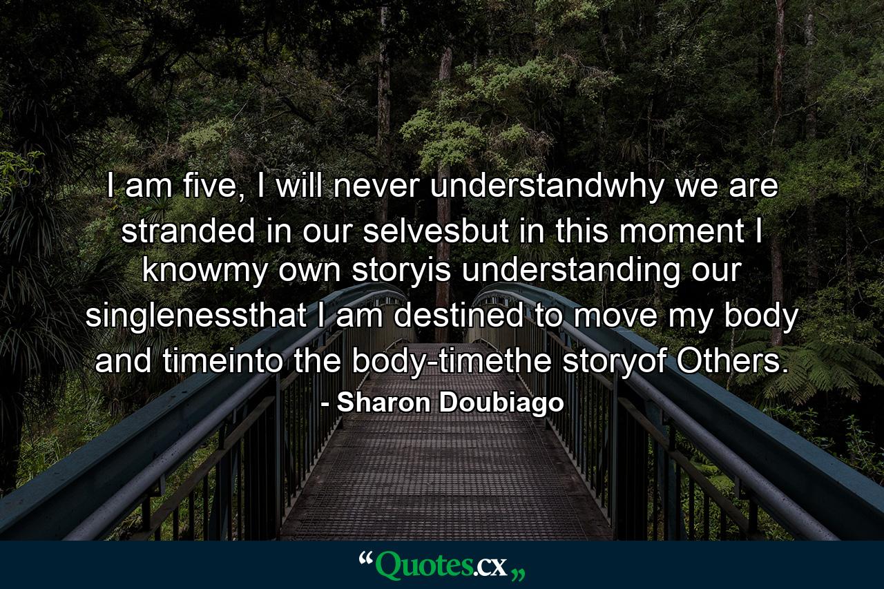 I am five, I will never understandwhy we are stranded in our selvesbut in this moment I knowmy own storyis understanding our singlenessthat I am destined to move my body and timeinto the body-timethe storyof Others. - Quote by Sharon Doubiago