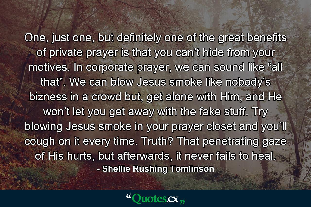 One, just one, but definitely one of the great benefits of private prayer is that you can’t hide from your motives. In corporate prayer, we can sound like “all that”. We can blow Jesus smoke like nobody’s bizness in a crowd but, get alone with Him, and He won’t let you get away with the fake stuff. Try blowing Jesus smoke in your prayer closet and you’ll cough on it every time. Truth? That penetrating gaze of His hurts, but afterwards, it never fails to heal. - Quote by Shellie Rushing Tomlinson