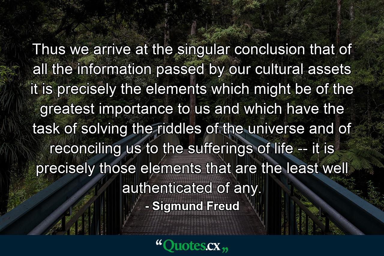 Thus we arrive at the singular conclusion that of all the information passed by our cultural assets it is precisely the elements which might be of the greatest importance to us and which have the task of solving the riddles of the universe and of reconciling us to the sufferings of life -- it is precisely those elements that are the least well authenticated of any. - Quote by Sigmund Freud