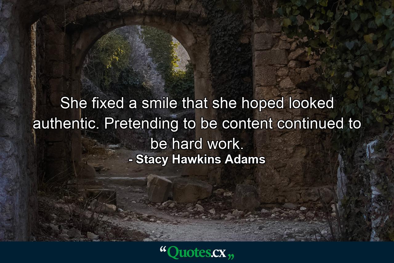 She fixed a smile that she hoped looked authentic. Pretending to be content continued to be hard work. - Quote by Stacy Hawkins Adams