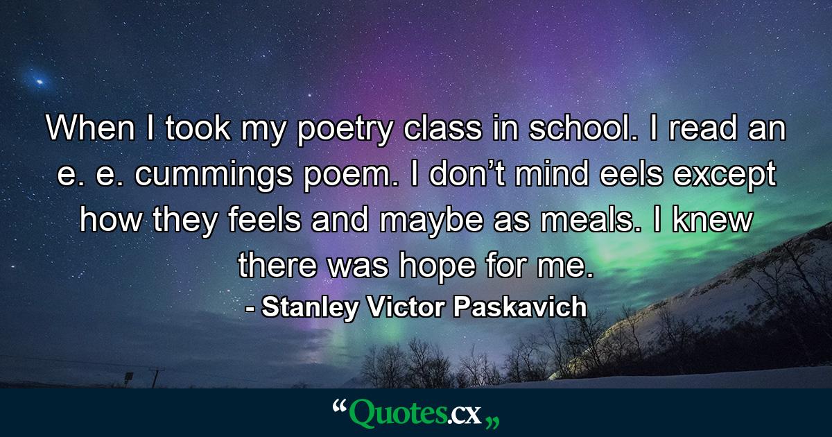 When I took my poetry class in school. I read an e. e. cummings poem. I don’t mind eels except how they feels and maybe as meals. I knew there was hope for me. - Quote by Stanley Victor Paskavich