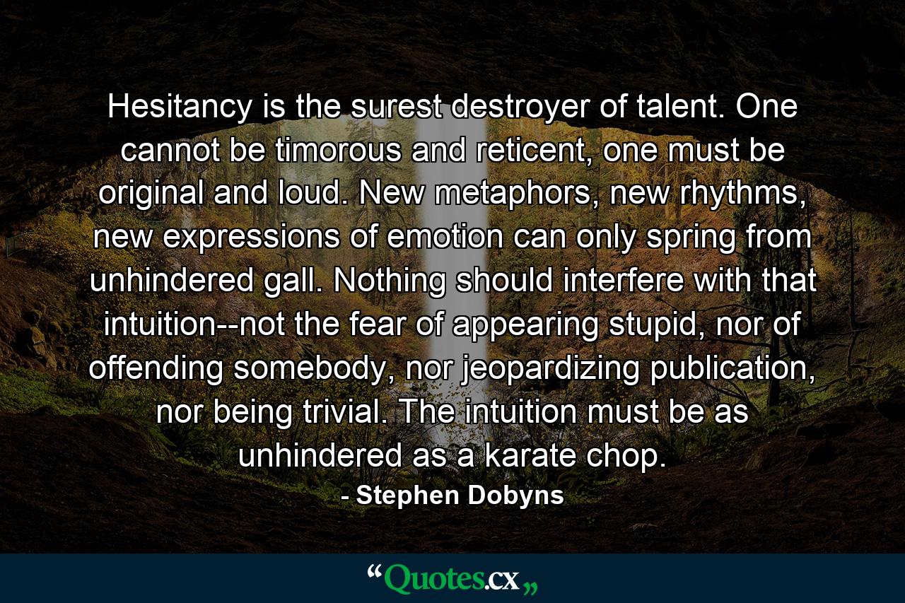 Hesitancy is the surest destroyer of talent. One cannot be timorous and reticent, one must be original and loud. New metaphors, new rhythms, new expressions of emotion can only spring from unhindered gall. Nothing should interfere with that intuition--not the fear of appearing stupid, nor of offending somebody, nor jeopardizing publication, nor being trivial. The intuition must be as unhindered as a karate chop. - Quote by Stephen Dobyns