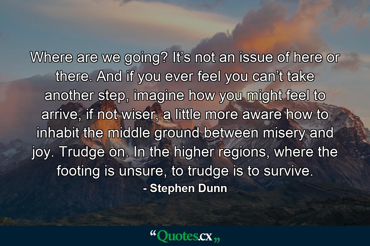 Where are we going? It’s not an issue of here or there. And if you ever feel you can’t take another step, imagine how you might feel to arrive, if not wiser, a little more aware how to inhabit the middle ground between misery and joy. Trudge on. In the higher regions, where the footing is unsure, to trudge is to survive. - Quote by Stephen Dunn