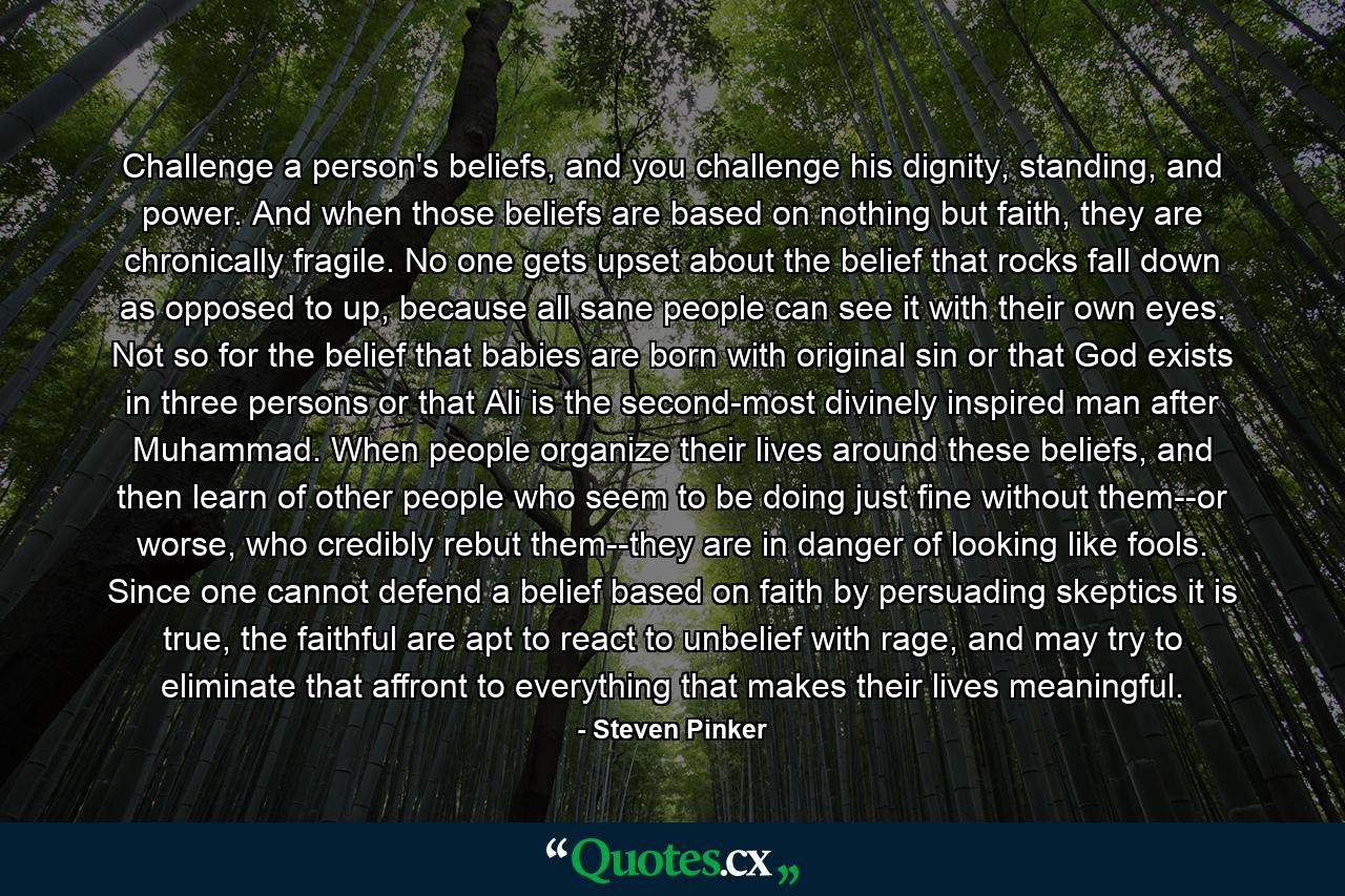 Challenge a person's beliefs, and you challenge his dignity, standing, and power. And when those beliefs are based on nothing but faith, they are chronically fragile. No one gets upset about the belief that rocks fall down as opposed to up, because all sane people can see it with their own eyes. Not so for the belief that babies are born with original sin or that God exists in three persons or that Ali is the second-most divinely inspired man after Muhammad. When people organize their lives around these beliefs, and then learn of other people who seem to be doing just fine without them--or worse, who credibly rebut them--they are in danger of looking like fools. Since one cannot defend a belief based on faith by persuading skeptics it is true, the faithful are apt to react to unbelief with rage, and may try to eliminate that affront to everything that makes their lives meaningful. - Quote by Steven Pinker