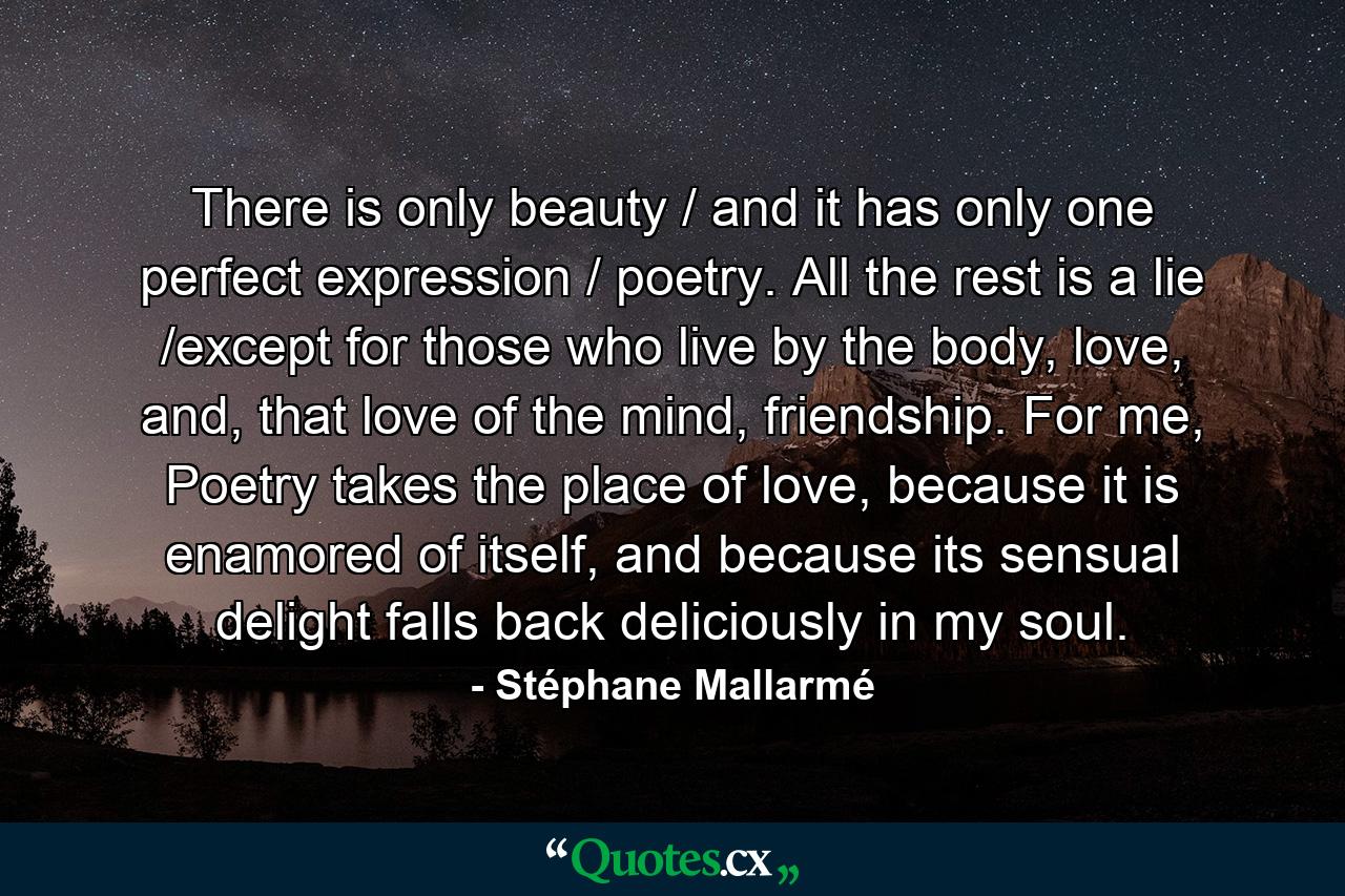 There is only beauty / and it has only one perfect expression / poetry. All the rest is a lie /except for those who live by the body, love, and, that love of the mind, friendship. For me, Poetry takes the place of love, because it is enamored of itself, and because its sensual delight falls back deliciously in my soul. - Quote by Stéphane Mallarmé