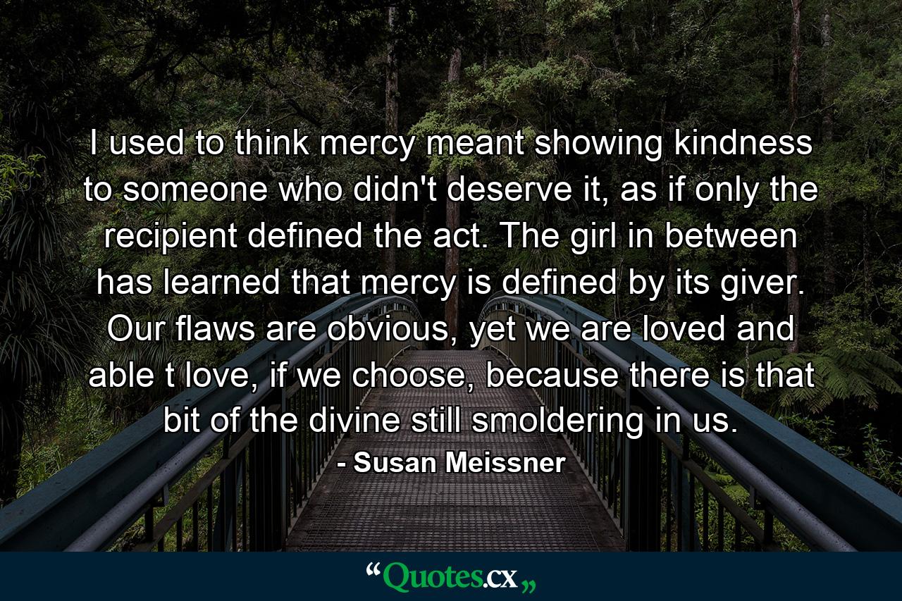 I used to think mercy meant showing kindness to someone who didn't deserve it, as if only the recipient defined the act. The girl in between has learned that mercy is defined by its giver. Our flaws are obvious, yet we are loved and able t love, if we choose, because there is that bit of the divine still smoldering in us. - Quote by Susan Meissner