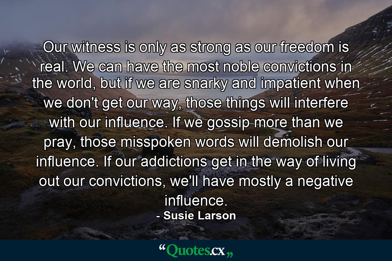 Our witness is only as strong as our freedom is real. We can have the most noble convictions in the world, but if we are snarky and impatient when we don't get our way, those things will interfere with our influence. If we gossip more than we pray, those misspoken words will demolish our influence. If our addictions get in the way of living out our convictions, we'll have mostly a negative influence. - Quote by Susie Larson