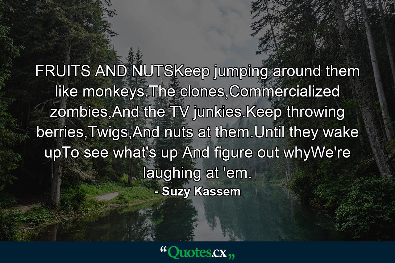 FRUITS AND NUTSKeep jumping around them like monkeys.The clones,Commercialized zombies,And the TV junkies.Keep throwing berries,Twigs,And nuts at them.Until they wake upTo see what's up And figure out whyWe're laughing at 'em. - Quote by Suzy Kassem