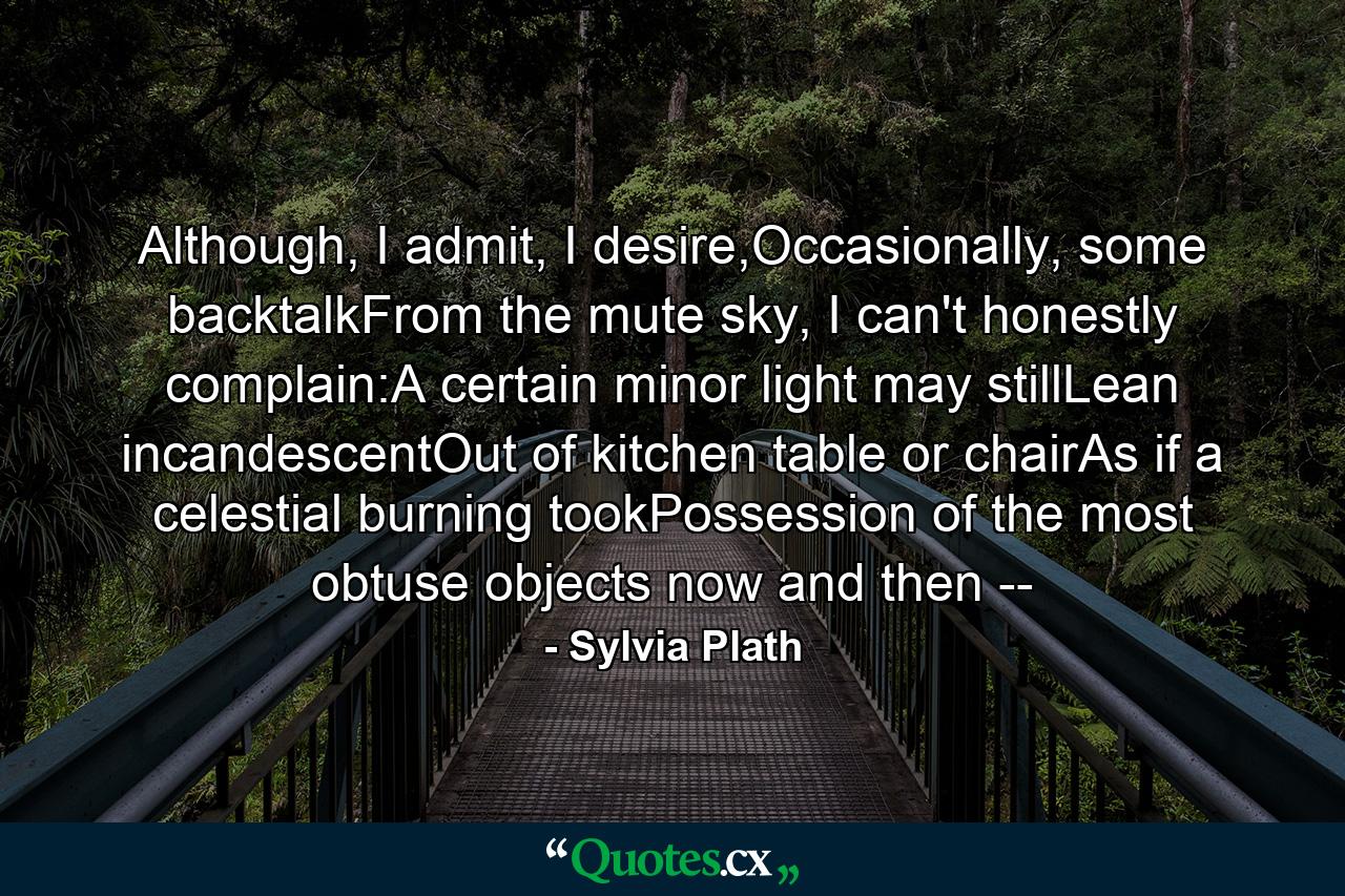 Although, I admit, I desire,Occasionally, some backtalkFrom the mute sky, I can't honestly complain:A certain minor light may stillLean incandescentOut of kitchen table or chairAs if a celestial burning tookPossession of the most obtuse objects now and then -- - Quote by Sylvia Plath