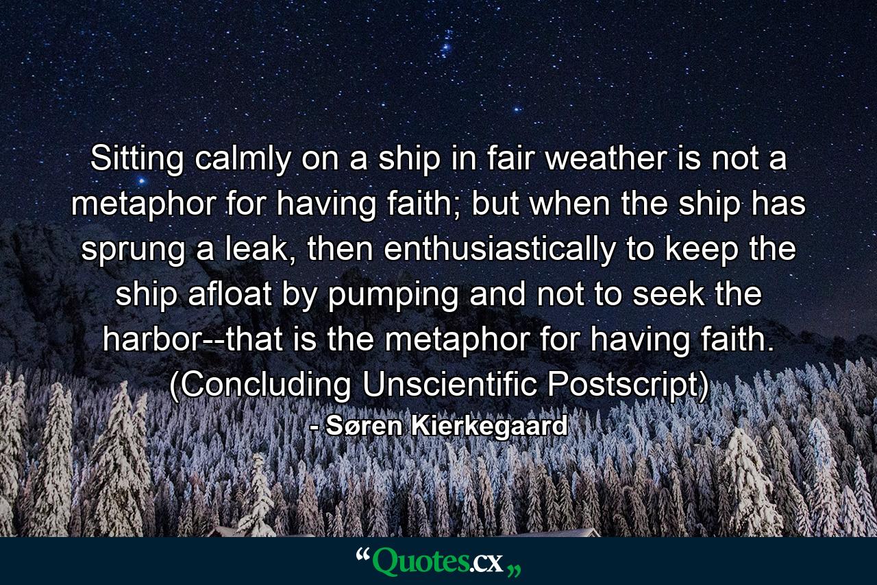 Sitting calmly on a ship in fair weather is not a metaphor for having faith; but when the ship has sprung a leak, then enthusiastically to keep the ship afloat by pumping and not to seek the harbor--that is the metaphor for having faith. (Concluding Unscientific Postscript) - Quote by Søren Kierkegaard