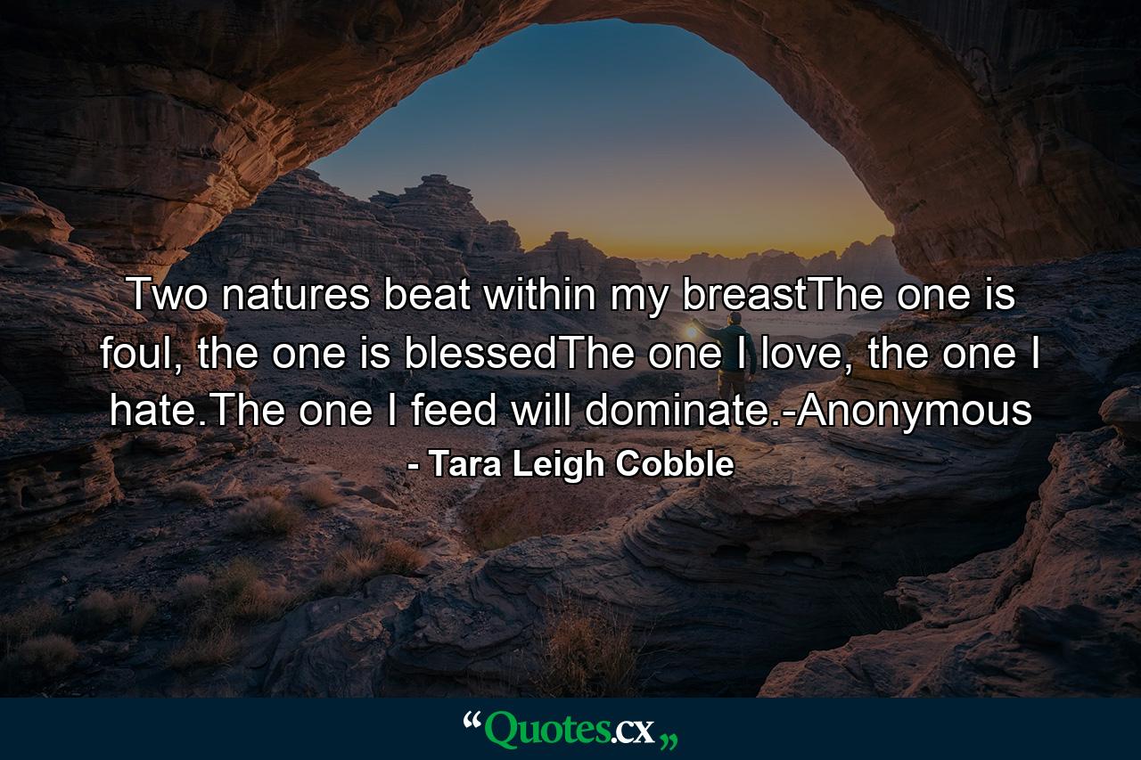 Two natures beat within my breastThe one is foul, the one is blessedThe one I love, the one I hate.The one I feed will dominate.-Anonymous - Quote by Tara Leigh Cobble