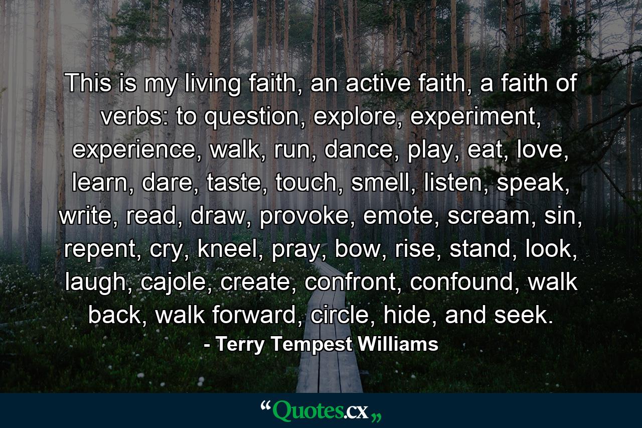 This is my living faith, an active faith, a faith of verbs: to question, explore, experiment, experience, walk, run, dance, play, eat, love, learn, dare, taste, touch, smell, listen, speak, write, read, draw, provoke, emote, scream, sin, repent, cry, kneel, pray, bow, rise, stand, look, laugh, cajole, create, confront, confound, walk back, walk forward, circle, hide, and seek. - Quote by Terry Tempest Williams