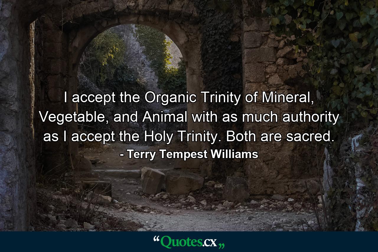 I accept the Organic Trinity of Mineral, Vegetable, and Animal with as much authority as I accept the Holy Trinity. Both are sacred. - Quote by Terry Tempest Williams