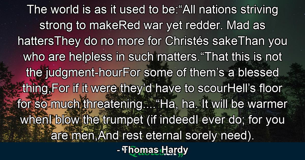 The world is as it used to be:“All nations striving strong to makeRed war yet redder. Mad as hattersThey do no more for Christés sakeThan you who are helpless in such matters.“That this is not the judgment-hourFor some of them’s a blessed thing,For if it were they’d have to scourHell’s floor for so much threatening....“Ha, ha. It will be warmer whenI blow the trumpet (if indeedI ever do; for you are men,And rest eternal sorely need). - Quote by Thomas Hardy