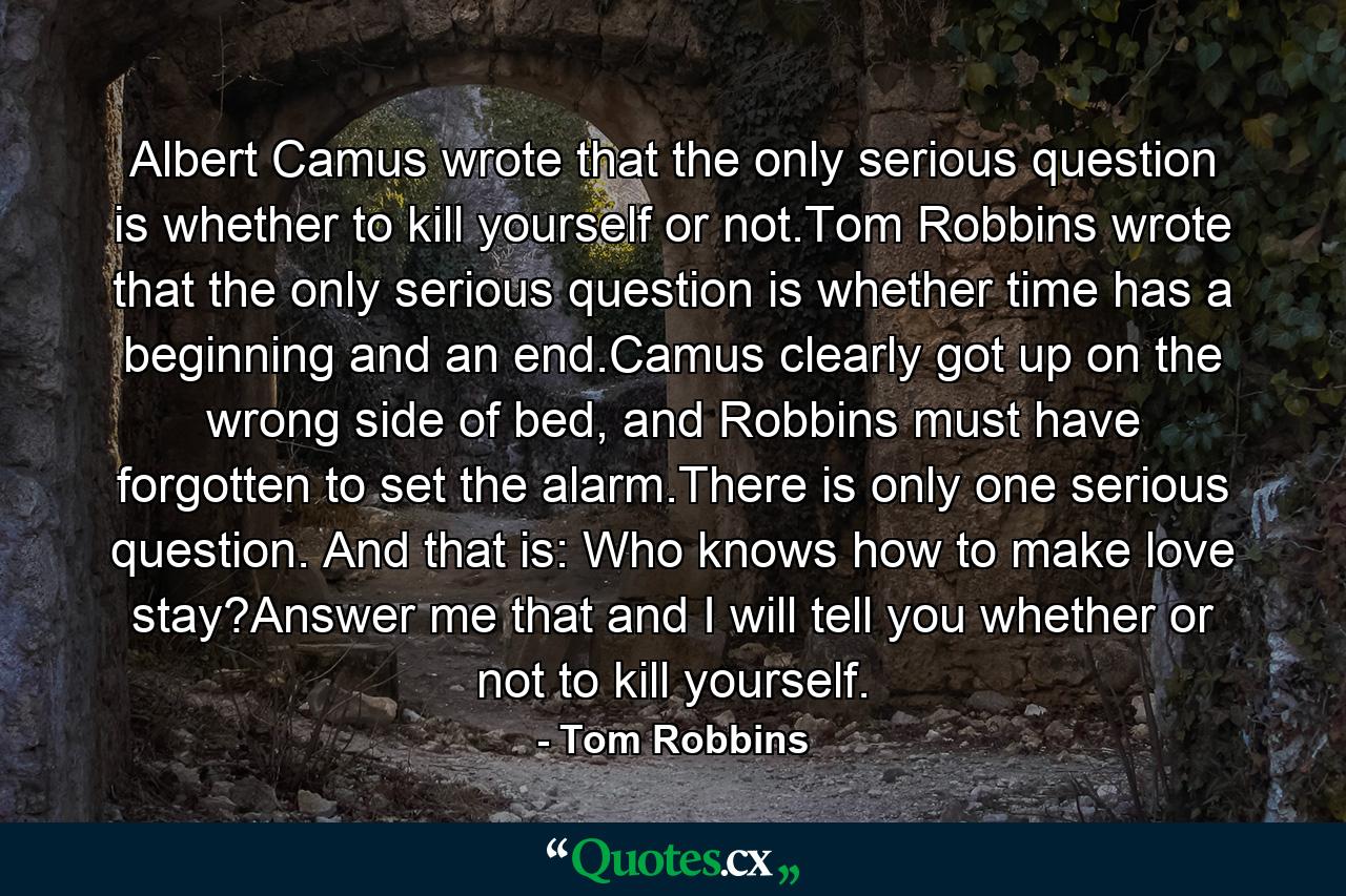 Albert Camus wrote that the only serious question is whether to kill yourself or not.Tom Robbins wrote that the only serious question is whether time has a beginning and an end.Camus clearly got up on the wrong side of bed, and Robbins must have forgotten to set the alarm.There is only one serious question. And that is: Who knows how to make love stay?Answer me that and I will tell you whether or not to kill yourself. - Quote by Tom Robbins