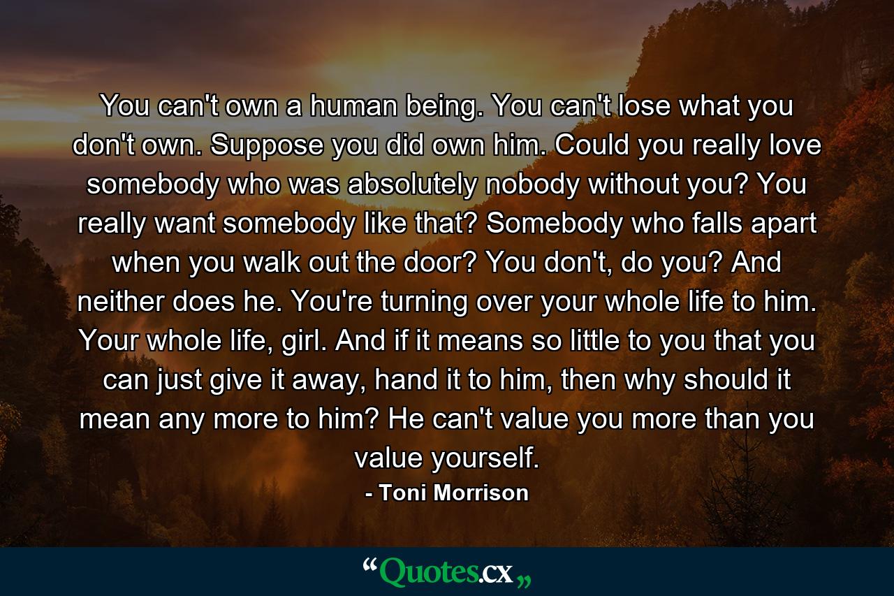 You can't own a human being. You can't lose what you don't own. Suppose you did own him. Could you really love somebody who was absolutely nobody without you? You really want somebody like that? Somebody who falls apart when you walk out the door? You don't, do you? And neither does he. You're turning over your whole life to him. Your whole life, girl. And if it means so little to you that you can just give it away, hand it to him, then why should it mean any more to him? He can't value you more than you value yourself. - Quote by Toni Morrison