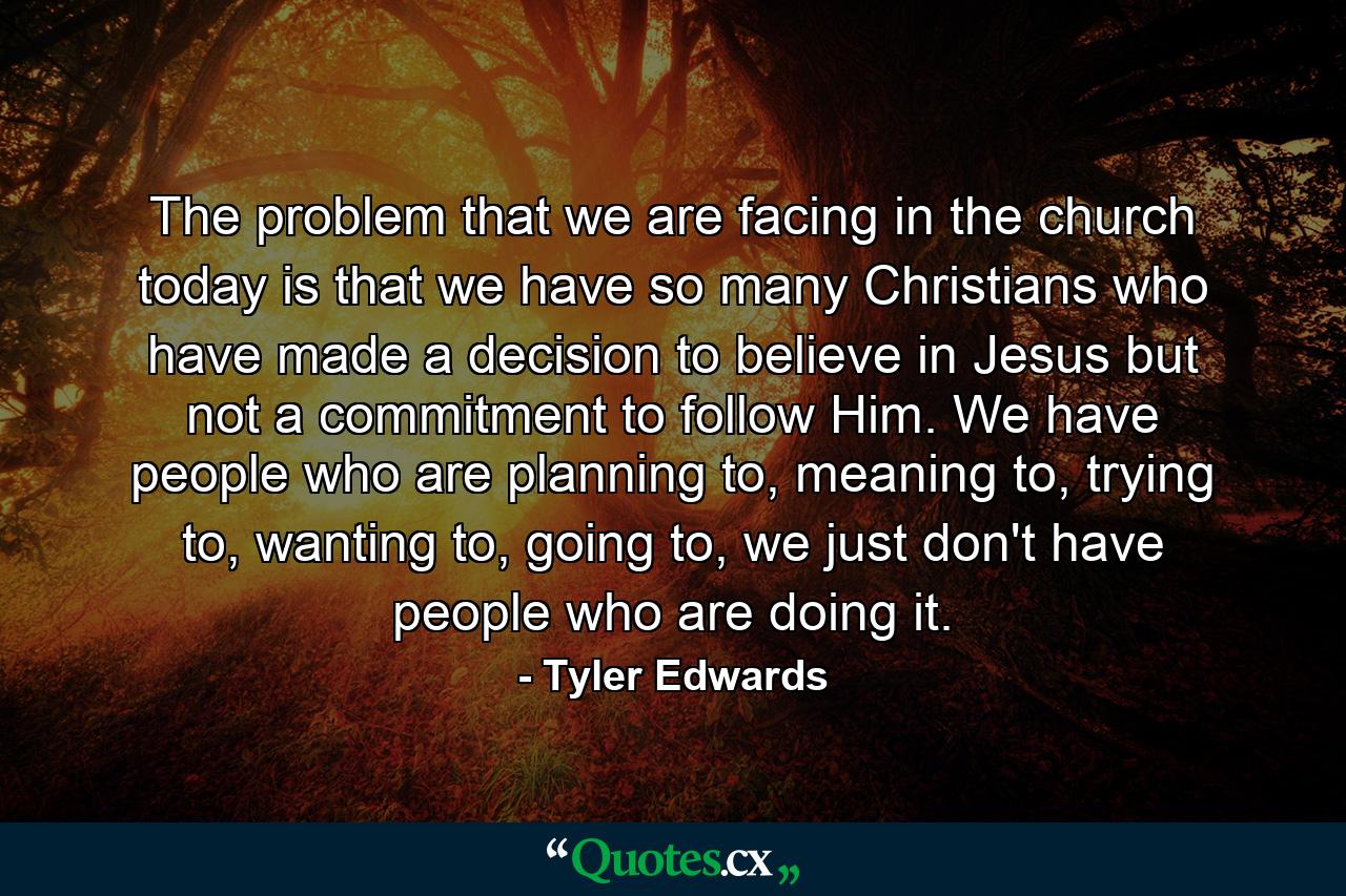 The problem that we are facing in the church today is that we have so many Christians who have made a decision to believe in Jesus but not a commitment to follow Him. We have people who are planning to, meaning to, trying to, wanting to, going to, we just don't have people who are doing it. - Quote by Tyler Edwards