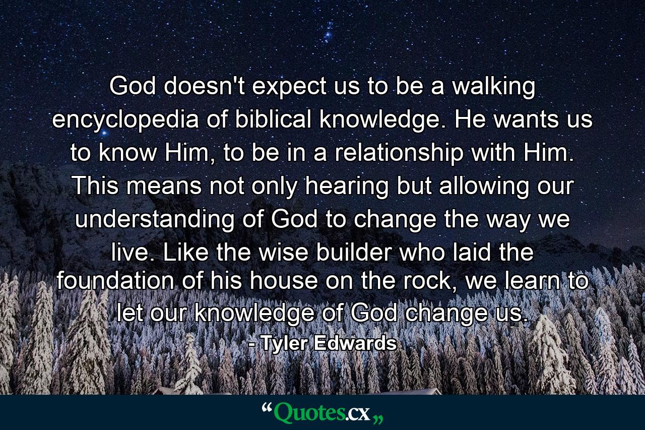 God doesn't expect us to be a walking encyclopedia of biblical knowledge. He wants us to know Him, to be in a relationship with Him. This means not only hearing but allowing our understanding of God to change the way we live. Like the wise builder who laid the foundation of his house on the rock, we learn to let our knowledge of God change us. - Quote by Tyler Edwards