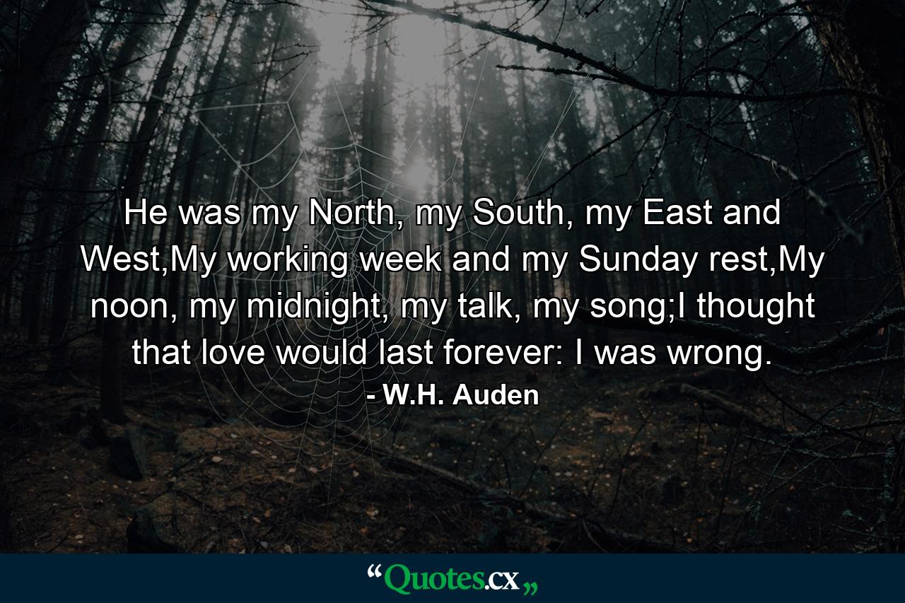 He was my North, my South, my East and West,My working week and my Sunday rest,My noon, my midnight, my talk, my song;I thought that love would last forever: I was wrong. - Quote by W.H. Auden