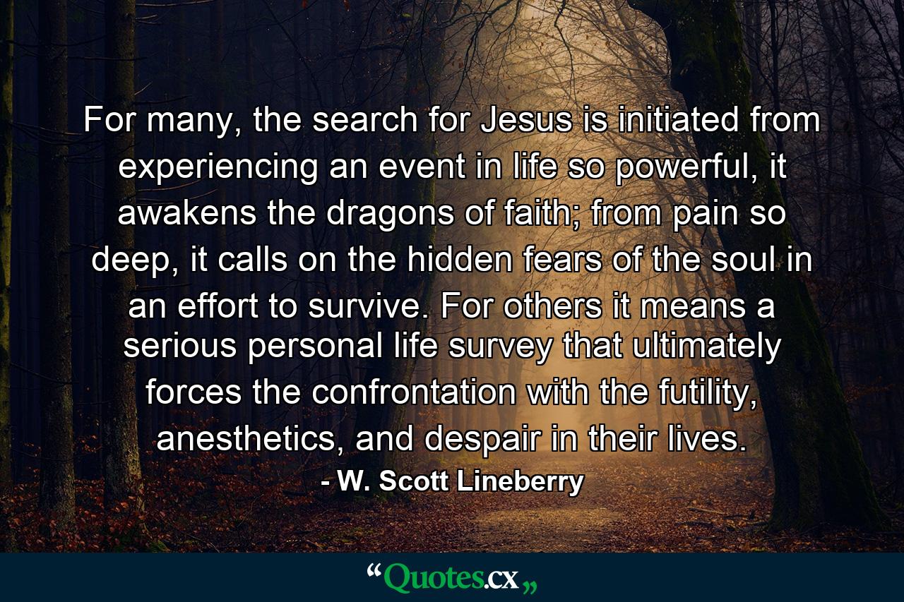 For many, the search for Jesus is initiated from experiencing an event in life so powerful, it awakens the dragons of faith; from pain so deep, it calls on the hidden fears of the soul in an effort to survive. For others it means a serious personal life survey that ultimately forces the confrontation with the futility, anesthetics, and despair in their lives. - Quote by W. Scott Lineberry