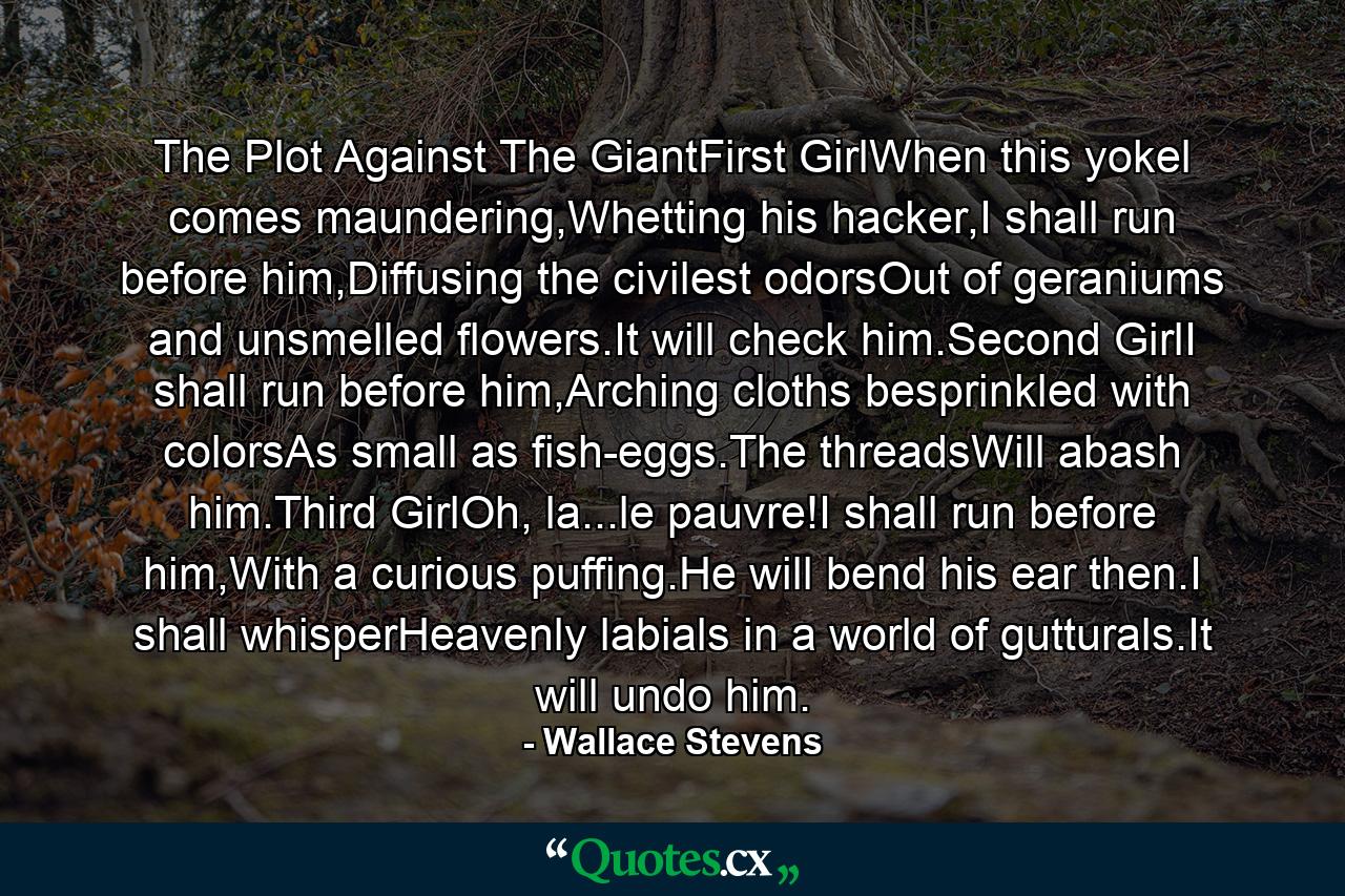 The Plot Against The GiantFirst GirlWhen this yokel comes maundering,Whetting his hacker,I shall run before him,Diffusing the civilest odorsOut of geraniums and unsmelled flowers.It will check him.Second GirlI shall run before him,Arching cloths besprinkled with colorsAs small as fish-eggs.The threadsWill abash him.Third GirlOh, la...le pauvre!I shall run before him,With a curious puffing.He will bend his ear then.I shall whisperHeavenly labials in a world of gutturals.It will undo him. - Quote by Wallace Stevens