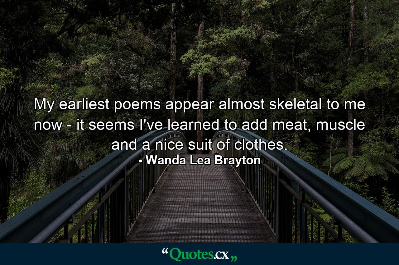 My earliest poems appear almost skeletal to me now - it seems I've learned to add meat, muscle and a nice suit of clothes. - Quote by Wanda Lea Brayton