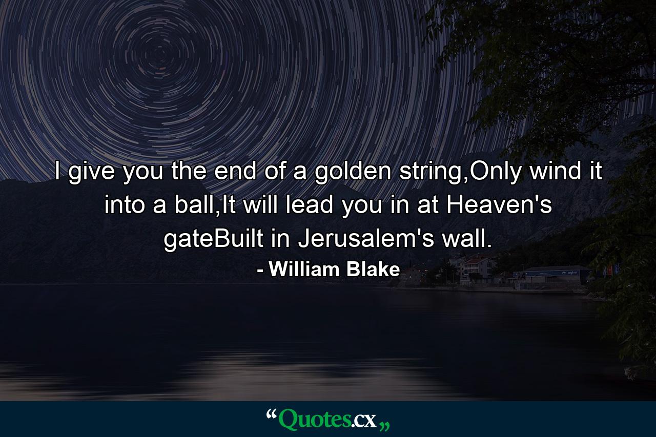 I give you the end of a golden string,Only wind it into a ball,It will lead you in at Heaven's gateBuilt in Jerusalem's wall. - Quote by William Blake