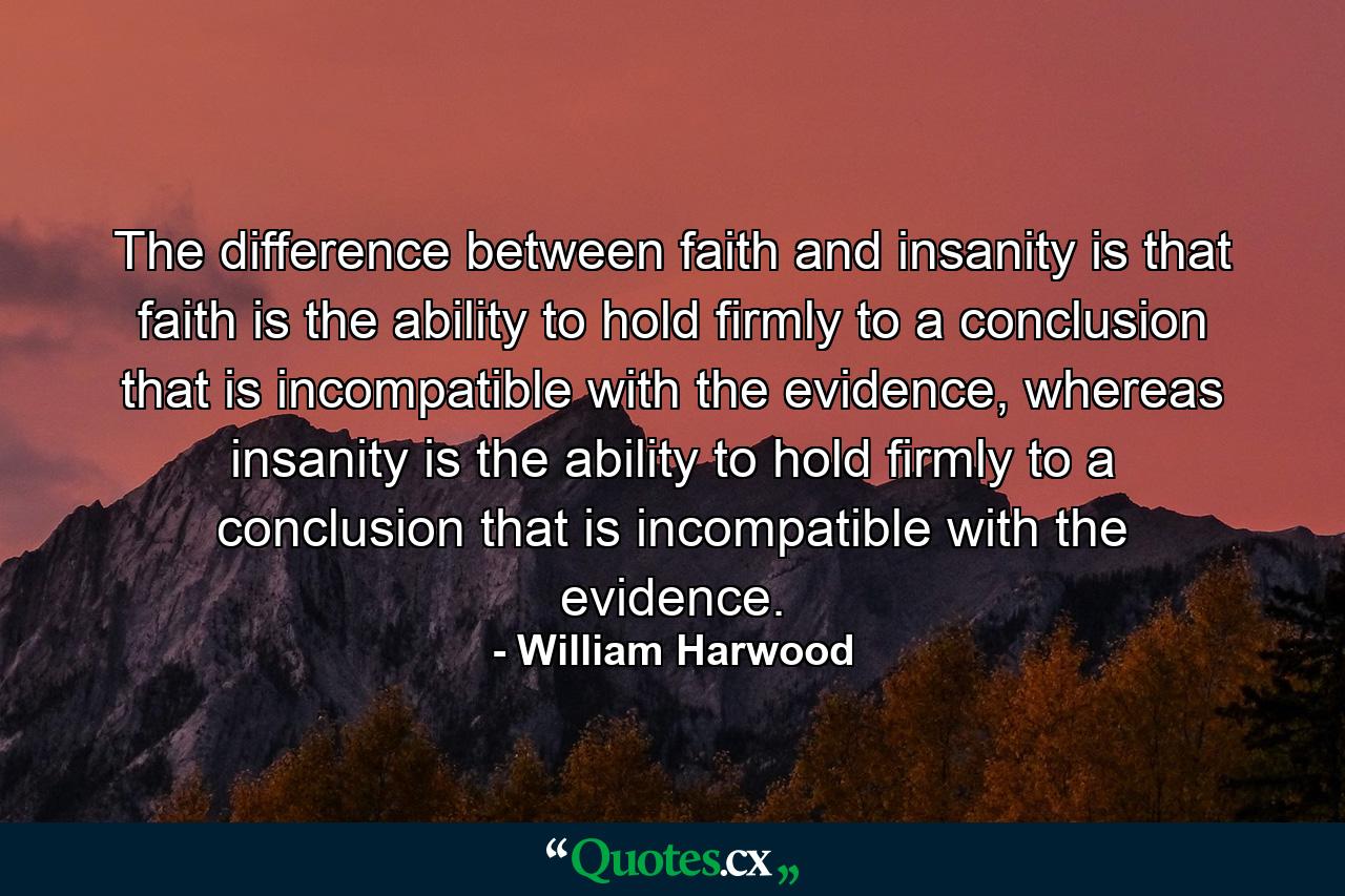 The difference between faith and insanity is that faith is the ability to hold firmly to a conclusion that is incompatible with the evidence, whereas insanity is the ability to hold firmly to a conclusion that is incompatible with the evidence. - Quote by William Harwood