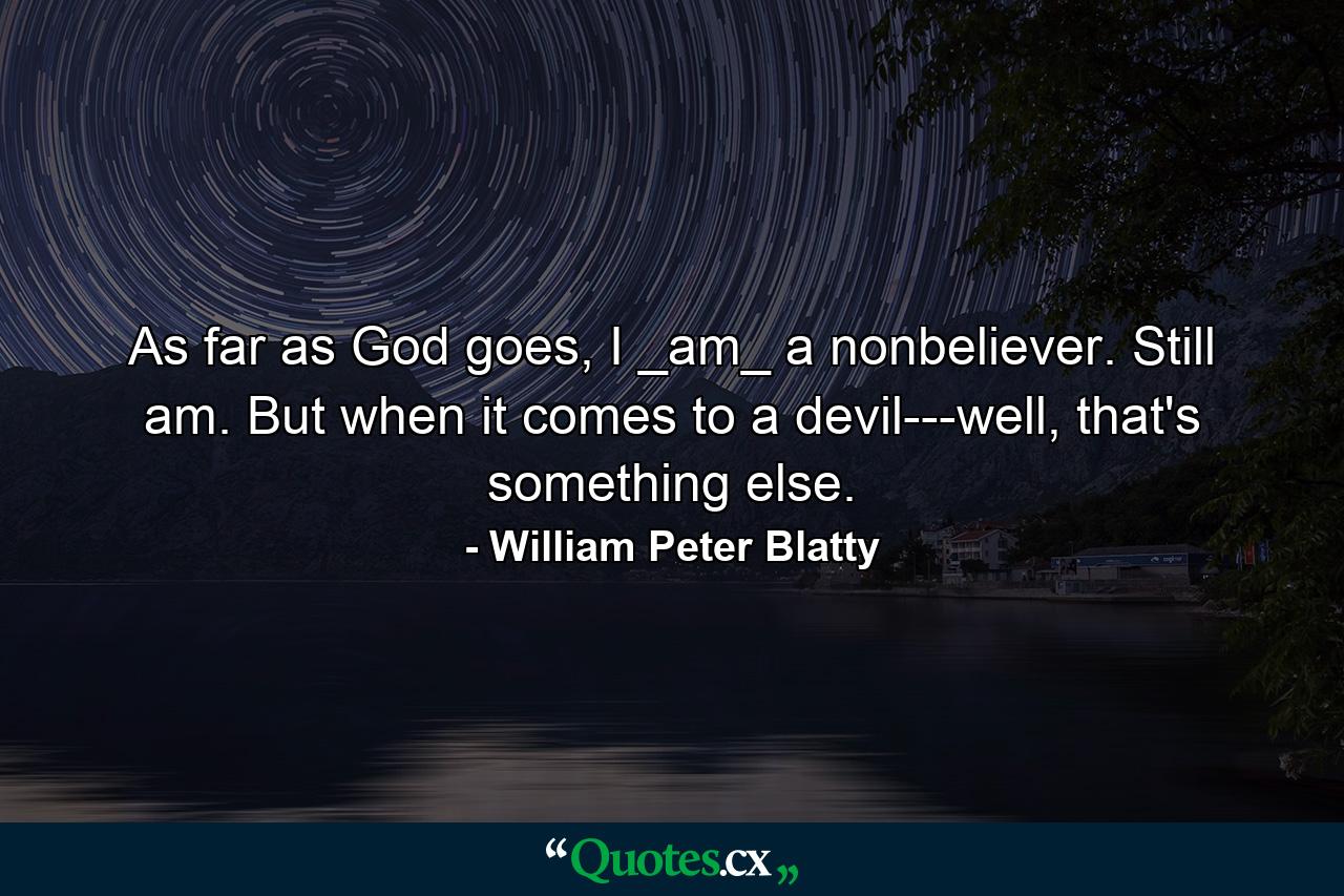 As far as God goes, I _am_ a nonbeliever. Still am. But when it comes to a devil---well, that's something else. - Quote by William Peter Blatty