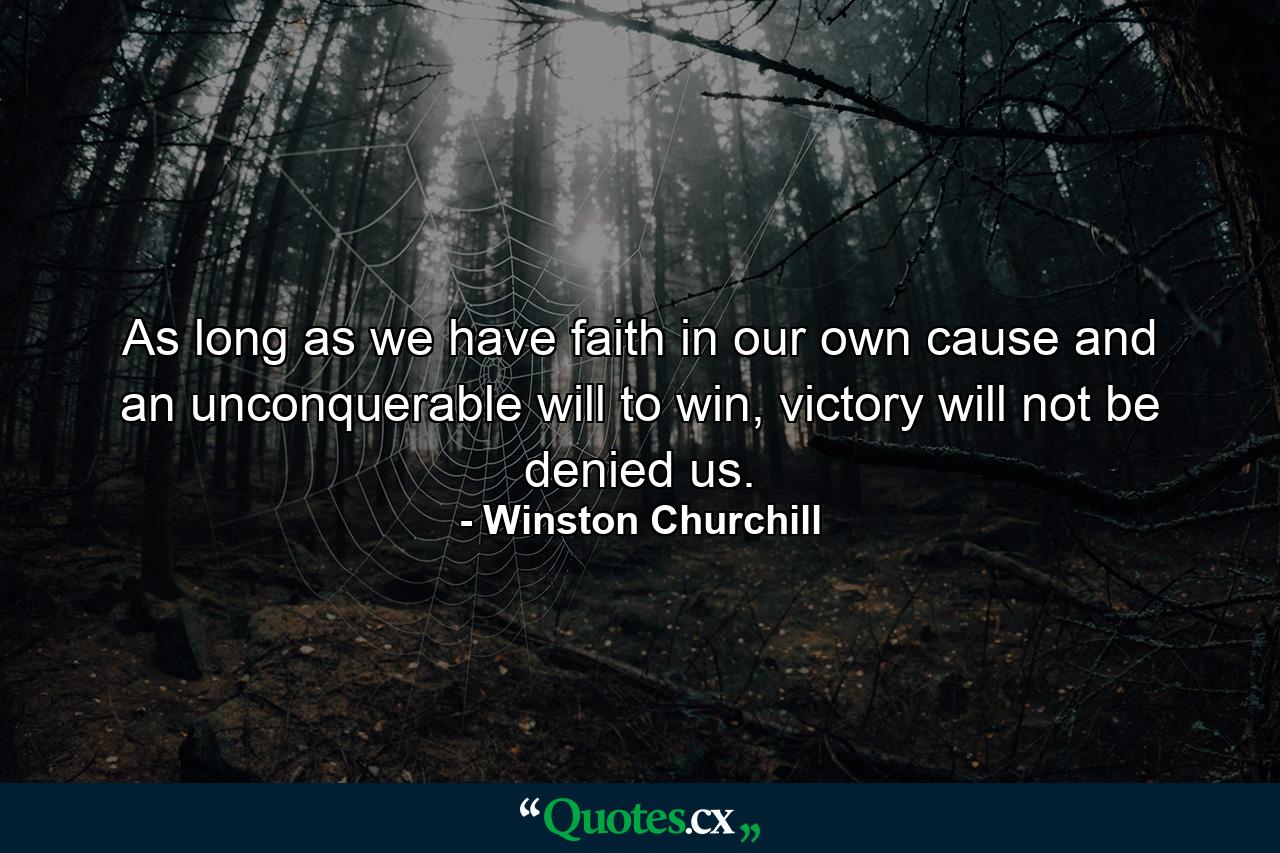 As long as we have faith in our own cause and an unconquerable will to win, victory will not be denied us. - Quote by Winston Churchill