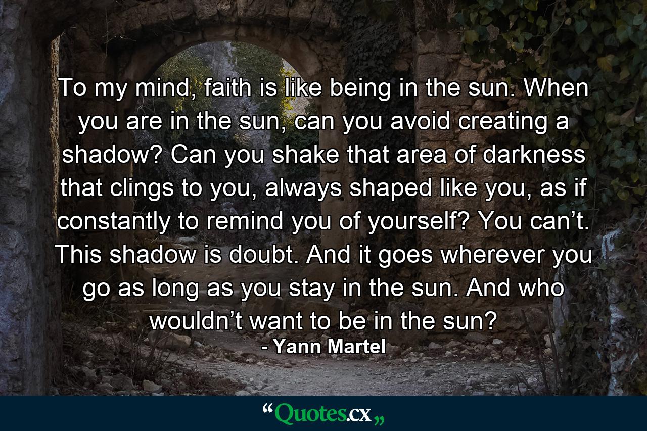 To my mind, faith is like being in the sun. When you are in the sun, can you avoid creating a shadow? Can you shake that area of darkness that clings to you, always shaped like you, as if constantly to remind you of yourself? You can’t. This shadow is doubt. And it goes wherever you go as long as you stay in the sun. And who wouldn’t want to be in the sun? - Quote by Yann Martel