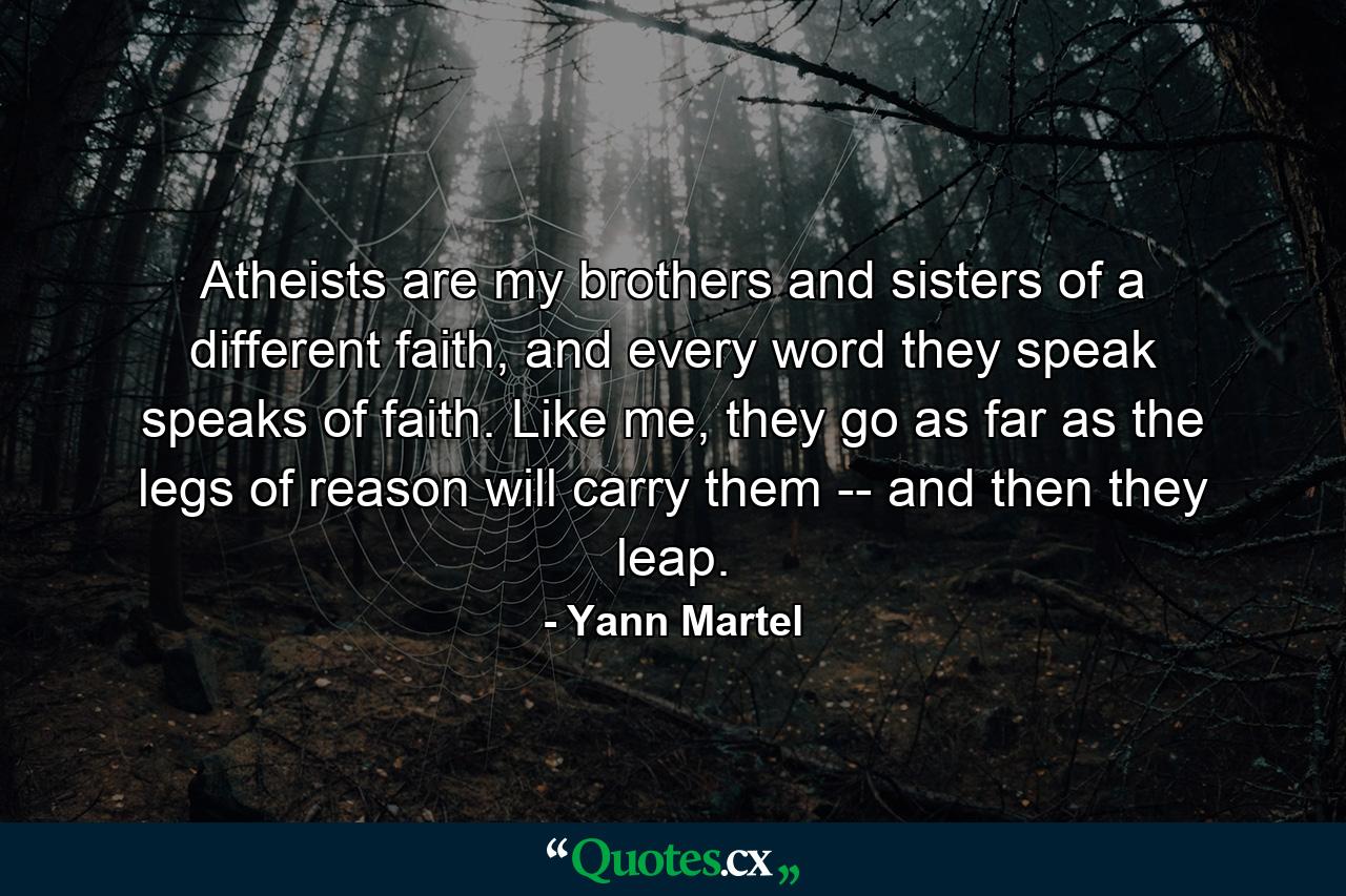 Atheists are my brothers and sisters of a different faith, and every word they speak speaks of faith. Like me, they go as far as the legs of reason will carry them -- and then they leap. - Quote by Yann Martel