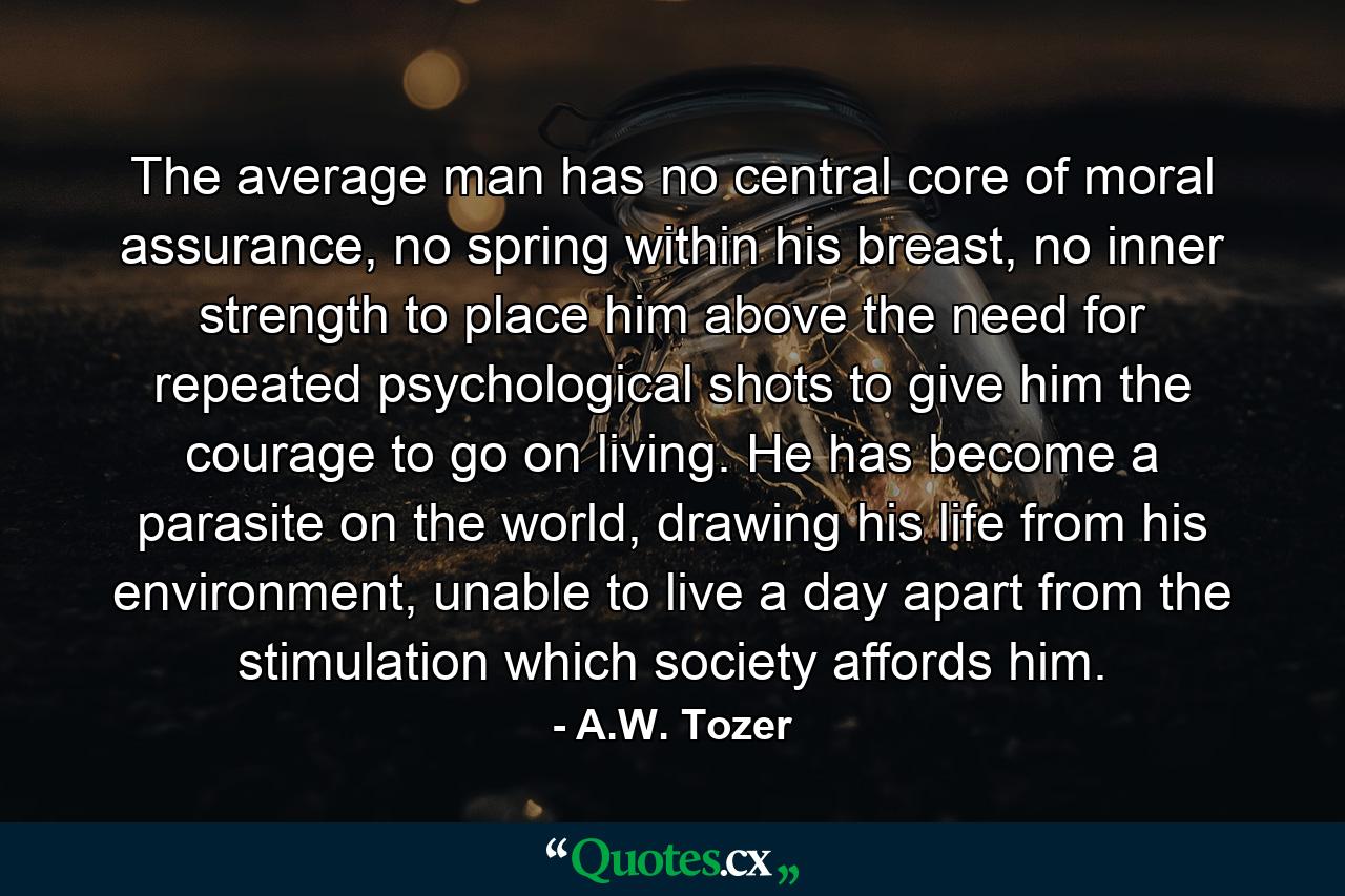 The average man has no central core of moral assurance, no spring within his breast, no inner strength to place him above the need for repeated psychological shots to give him the courage to go on living. He has become a parasite on the world, drawing his life from his environment, unable to live a day apart from the stimulation which society affords him. - Quote by A.W. Tozer