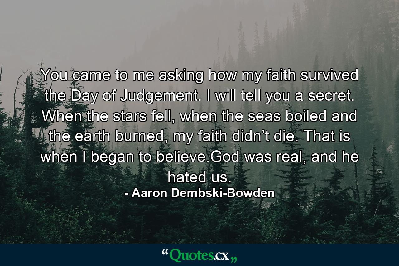 You came to me asking how my faith survived the Day of Judgement. I will tell you a secret. When the stars fell, when the seas boiled and the earth burned, my faith didn’t die. That is when I began to believe.God was real, and he hated us. - Quote by Aaron Dembski-Bowden